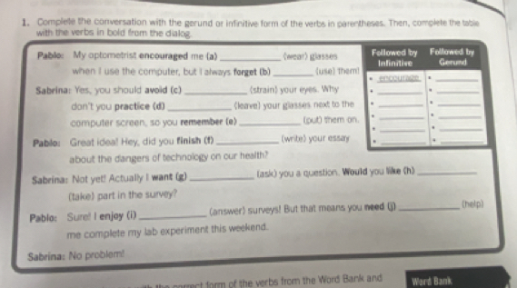 Complete the conversation with the gerund or infinitive form of the verbs in parentheses. Then, complete the table 
with the verbs in bold from the dialog. 
Followed by 
Pablo: My optometrist encouraged me (a) _〈wear) glasses Followed by Infinitive Gerund 
when I use the computer, but I always forget (b) _use] Them! encourste 
_ 
Sabrina: Yes, you should avoid (c) _strain your eyes. Why . _._ 
don't you practice (d) _(leave) your glasses next to the -_ 
_ 
computer screen, so you remember (e) _(put) them on. +_ 
_ 
+ _._ 
Pablo: Great idea! Hey, did you finish (f) _(write) your essay_ 
_ 
about the dangers of technology on our health? 
Sabrina: Not yet! Actually I want (g) _(ask) you a question. Would you like (h)_ 
(take) part in the survey? 
Pablo: Sure! I enjoy (i) _(answer) surveys! But that means you need (j) _(help) 
me complete my lab experiment this weekend. 
Sabrina: No problem! 
rect form of the verbs from the Word Bank and Word Bank