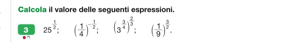 Calcola il valore delle seguenti espressioni. 
3 25^(frac 1)2; ( 1/4 )^- 1/2 ; (3^(frac 3)4)^ 2/3 ; ^ ( 1/9 )^ 3/2 .