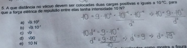 A que distância no vácuo dever ser colocadas duas cargas positivas e iguais a 10^(-4)C , para
que a força elétrica de repulsão entre elas tenha intensidade 10 N?
a) surd 9.10^2
b) sqrt(9.10^(-1))
c) sqrt(9)
d) sqrt(90)
e) 10 N
mo mostra a fígura