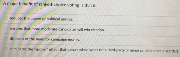 A major beneft of ranked-choice voting is that it
reduces the power of political parties.
ensures that more moderate candidates will win election.
disposes of the need for campaign money.
eliminates the “spoiler” effect that occurs when votes for a third-party or minor candidate are discarded.