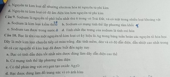 c. Nguyên tử kim loại dễ nhường electron hóa trị nguyên tử phi kim
d. Nguyên tử kim loại có độ âm điện lớn hơn nguyên tử phi kim
Câu 9. Sodium là nguyên tố phổ biến nhất thủ 6 trong vỏ Trái Đất, và có mặt trong nhiều loại khoáng vật
a. Sodium là kim loại kiểm thờn b. Sodium có mạng tinh thể lập phương tâm khối
c. Sodium tan được trong nước I d. Tính chất đặc trưng của sodium là tính oxi hóa
Câu 10. Bạc là tên của một nguyên tố kim loại có ký hiệu là Ag trong bảng tuần hoàn các nguyên tổ hóa học
Đây là một kim loại chuyển tiếp có màu trắng, đặc tính mềm, dèo và có độ dẫn diện, dẫn nhiệt cao nhất trong
ất cả các nguyên tố kim loại đã được biết đến ngày nay.
a. Bạc có tính dẫn diện tốt nhất nên được dùng làm dây dẫn điện cao thể
b. Có mạng tinh thể lập phương tâm diện
c. Có thể phản ứng với oxygen tạo oxide Ag₂O
d. Bạc được dùng làm đỗ trang sức vì có ánh kim