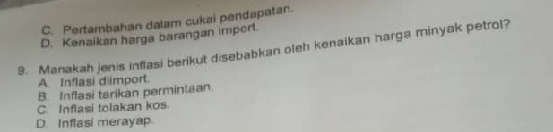 C. Pertambahan dalam cukai pendapatan.
D. Kenaikan harga barangan import.
9. Manakah jenis inflasi berikut disebabkan oleh kenaikan harga minyak petrol?
A. Inflasi diimport.
B. Inflasi tarikan permintaan.
C. Inflasi tolakan kos.
D. Inflasi merayap