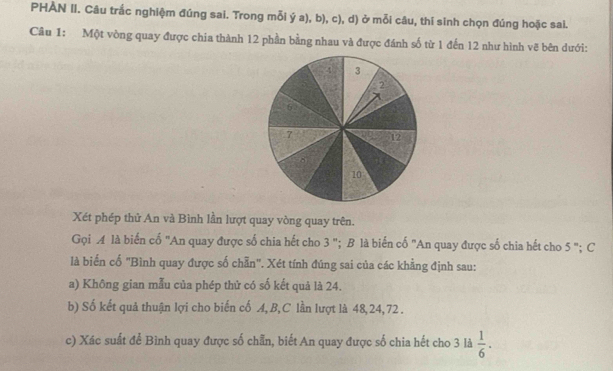 PHẢN II. Câu trắc nghiệm đúng sai. Trong mỗi ý a), b), c), d) ở mỗi câu, thí sinh chọn đúng hoặc sai. 
Câu 1: Một vòng quay được chia thành 12 phần bằng nhau và được đánh số từ 1 đến 12 như hình vẽ bên dưới:
4 3
2°
7 12
10
Xét phép thử An và Bình lần lượt quay vòng quay trên. 
Gọi ◢ là biến cố "An quay được số chia hết cho 3 "; B là biến cố "An quay được số chia hết cho 5 "; C 
là biển cố "Bình quay được số chẵn". Xét tính đúng sai của các khẳng định sau: 
a) Không gian mẫu của phép thử có số kết quả là 24. 
b) Số kết quả thuận lợi cho biến cố A, B,C lần lượt là 48, 24, 72. 
c) Xác suất để Bình quay được số chẵn, biết An quay được số chia hết cho 3 là  1/6 .