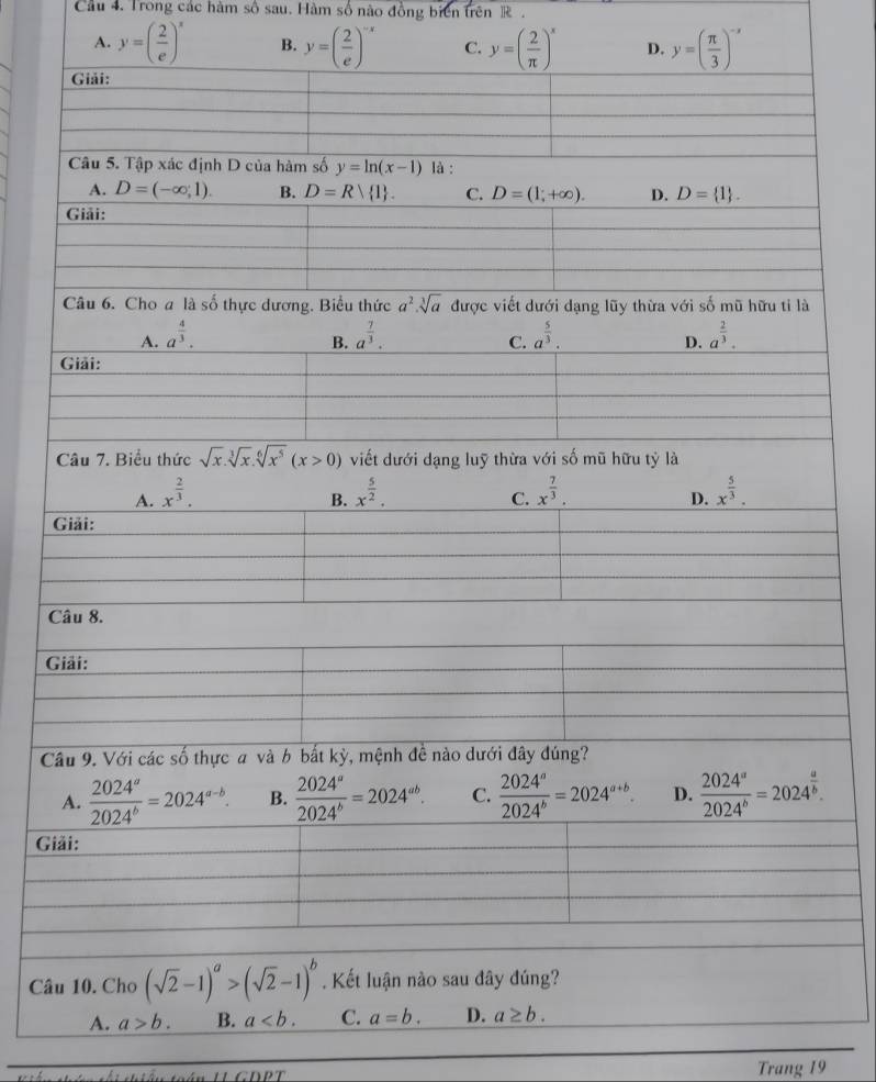 Cầu 4. Trong các hàm số sau. Hàm số nào đồng biển trên R  .
A. y=( 2/e )^x B. y=( 2/e )^-x C. y=( 2/π  )^x D. y=( π /3 )^-x
Giải:
Câu 5. Tập xác định D của hàm số y=ln (x-1) là :
A. D=(-∈fty ,1). B. D=R 1 . C. D=(1;+∈fty ). D. D= 1 .
Giải:
Câu 6. Cho a là số thực dương. Biểu thức a^2· sqrt[3](a) được viết dưới dạng lũy thừa với số mũ hữu tỉ là
A. a^(frac 4)3. a^(frac 7)3. a^(frac 5)3. a^(frac 2)3.
B.
C.
D.
Giải:
Câu 7. Biểu thức sqrt(x).sqrt[3](x).sqrt[6](x^5)(x>0) viết dưới dạng luỹ thừa với số mũ hữu tỷ là
A. x^(frac 2)3. x^(frac 5)2. x^(frac 7)3. x^(frac 5)3.
B.
C.
D.
Giải:
Câu 8.
Giải:
Câu 9. Với các số thực a và b bắt kỳ, mệnh đề nào dưới đây đúng?
A.  2024^a/2024^b =2024^(a-b). B.  2024^a/2024^b =2024^(ab). C.  2024^a/2024^b =2024^(a+b). D.  2024^a/2024^b =2024^(frac a)b.
Giải:
Câu 10. Cho (sqrt(2)-1)^a>(sqrt(2)-1)^b. Kết luận nào sau đây đúng?
A. a>b. B. a C. a=b. D. a≥ b.
Trang 19