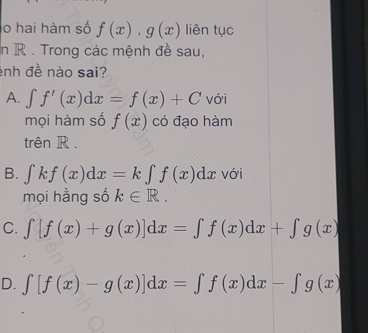 lo hai hàm số f(x), g(x) liên tục
in R. Trong các mệnh đề sau,
ênh đề nào sai?
A. ∈t f'(x)dx=f(x)+C với
mọi hàm số f(x) có đạo hàm
trên R.
B. ∈tlimits kf(x)dx=k∈tlimits f(x)dx với
mọi hằng số k∈ R.
C. ∈tlimits [f(x)+g(x)]dx=∈tlimits f(x)dx+∈tlimits g(x)
D. ∈t [f(x)-g(x)]dx=∈t f(x)dx-∈t g(x)