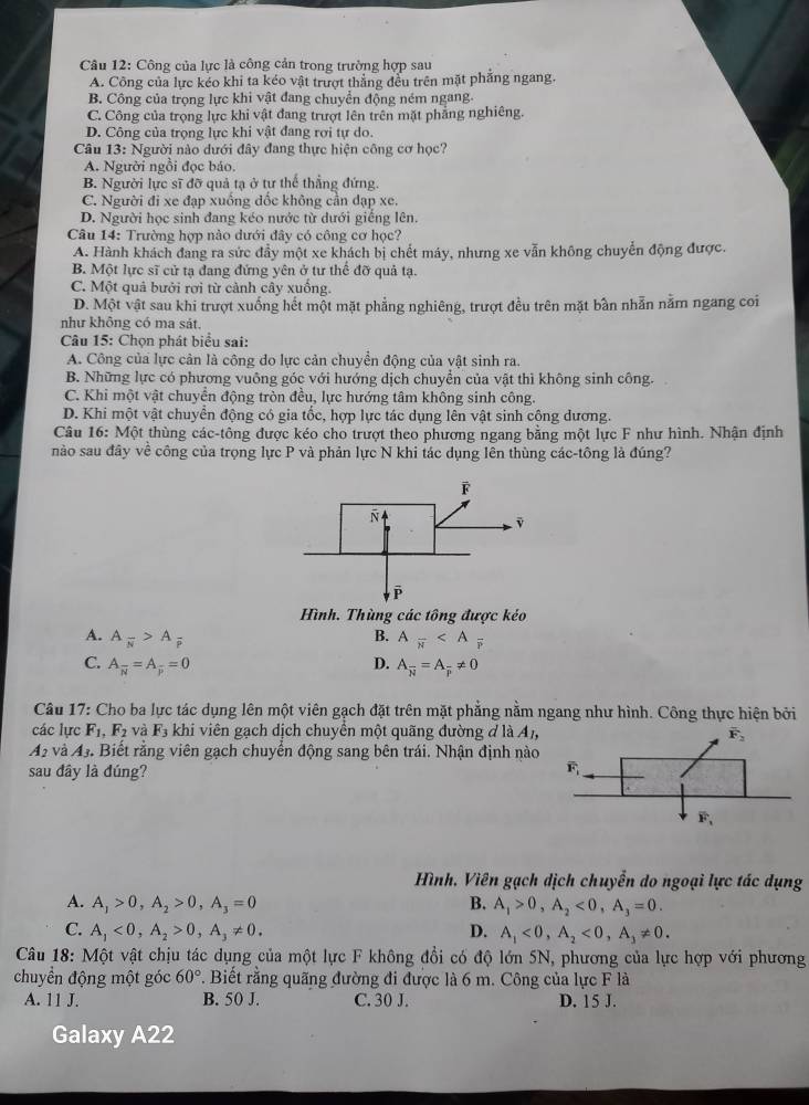 Công của lực là công cản trong trường hợp sau
A. Công của lực kéo khi ta kéo vật trượt thẳng đều trên mặt phẳng ngang.
B. Công của trọng lực khi vật đang chuyển động ném ngang
C. Công của trọng lực khi vật đang trượt lên trên mặt phẳng nghiêng.
D. Công của trọng lực khi vật đang rơi tự do.
Câu 13: Người nào dưới đây đang thực hiện công cơ học?
A. Người ngồi đọc báo.
B. Người lực sĩ đỡ quả tạ ở tự thể thẳng đứng.
C. Người đi xe đạp xuống đốc không cần đạp xe.
D. Người học sinh đang kéo nước từ dưới giếng lên.
Câu 14: Trường hợp nào dưới đây có công cơ học?
A. Hành khách đang ra sức đầy một xe khách bị chết máy, nhưng xe vẫn không chuyển động được.
B. Một lực sĩ cử tạ đang đứng yên ở tư thể đỡ quả tạ.
C. Một quả bưởi rơi từ cảnh cây xuống.
D. Một vật sau khi trượt xuống hết một mặt phẳng nghiêng, trượt đều trên mặt bần nhẫn nằm ngang coi
như không có ma sát.
Câu 15: Chọn phát biểu sai:
A. Công của lực cản là công do lực cản chuyển động của vật sinh ra.
B. Những lực có phương vuông góc với hướng dịch chuyển của vật thì không sinh công.
C. Khi một vật chuyển động tròn đều, lực hướng tâm không sinh công.
D. Khi một vật chuyển động có gia tốc, hợp lực tác dụng lên vật sinh công dương.
Câu 16: Một thùng các-tông được kéo cho trượt theo phương ngang bằng một lực F như hình. Nhận định
nào sau đây về công của trọng lực P và phản lực N khi tác dụng lên thùng các-tông là đúng?
Hình. Thùng các tông được kẻo
A. A_overline N>A_overline P B. Afrac π 
C. A_overline N=A_overline P=0 D. A_overline N=A_frac != 0
Câu 17: Cho ba lực tác dụng lên một viên gạch đặt trên mặt phẳng nằm ngang như hình. Công thực hiện bởi
các lực F_1,F_2 và F_3 khi viên gạch dịch chuyển một quãng đường đ là A_1,
A_2 và A_3. Biết rằng viên gạch chuyển động sang bên trái. Nhận định nào
sau đây là đúng?
Hình, Viên gạch dịch chuyển do ngoại lực tác dụng
A. A_1>0,A_2>0,A_3=0 B. A_1>0,A_2<0,A_3=0.
C. A,<0,A_2>0,A_3!= 0. D. A_1<0,A_2<0,A_3!= 0.
Câu 18: Một vật chịu tác dụng của một lực F không đổi có độ lớn 5N, phương của lực hợp với phương
chuyển động một góc 60° 7. Biết rằng quãng đường đi được là 6 m. Công của lực F là
A. 11 J. B. 50 J. C. 30 J. D. 15 J.
Galaxy A22