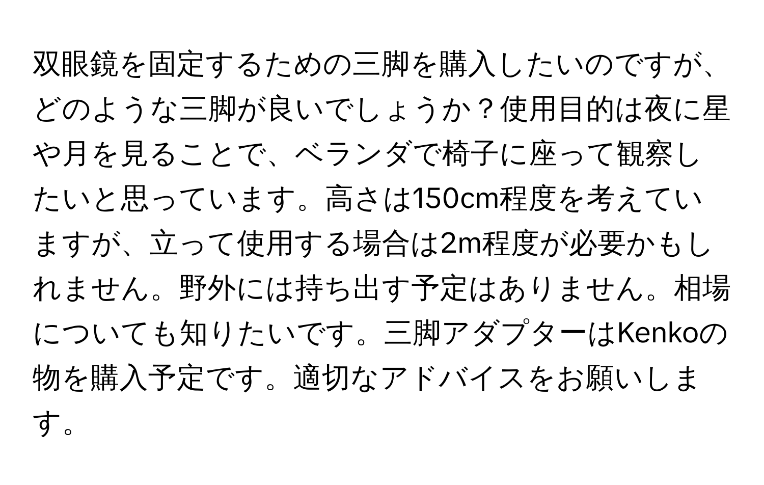 双眼鏡を固定するための三脚を購入したいのですが、どのような三脚が良いでしょうか？使用目的は夜に星や月を見ることで、ベランダで椅子に座って観察したいと思っています。高さは150cm程度を考えていますが、立って使用する場合は2m程度が必要かもしれません。野外には持ち出す予定はありません。相場についても知りたいです。三脚アダプターはKenkoの物を購入予定です。適切なアドバイスをお願いします。