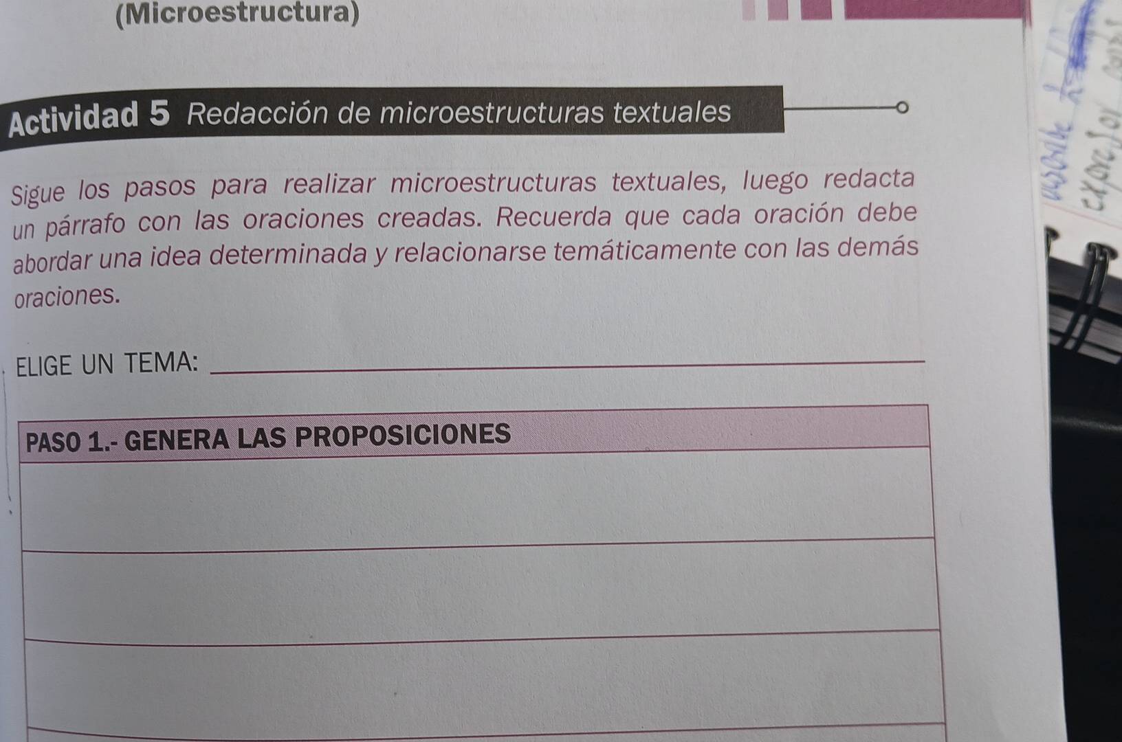 (Microestructura) 
Actividad 5 Redacción de microestructuras textuales 
Sigue los pasos para realizar microestructuras textuales, luego redacta 
un párrafo con las oraciones creadas. Recuerda que cada oración debe 
abordar una idea determinada y relacionarse temáticamente con las demás 
oraciones. 
ELIGE UN TEMA:_