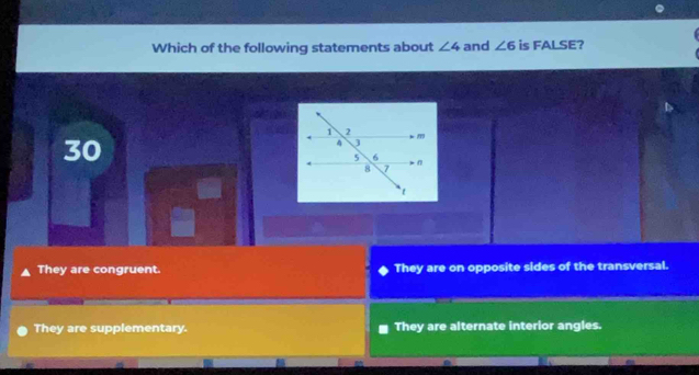 Which of the following statements about ∠ 4 and ∠ 6 is FALSE?
30
They are congruent. They are on opposite sides of the transversal.
They are supplementary. They are alternate interior angles.