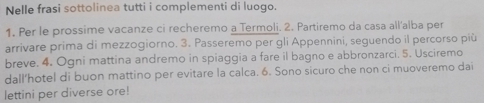 Nelle frasi sottolinea tutti i complementi di luogo. 
1. Per le prossime vacanze ci recheremo a Termoli. 2. Partiremo da casa all’alba per 
arrivare prima di mezzogiorno. 3. Passeremo per gli Appennini, seguendo il percorso più 
breve. 4. Ogni mattina andremo in spiaggia a fare il bagno e abbronzarci. 5. Usciremo 
dall’hotel di buon mattino per evitare la calca. 6. Sono sicuro che non ci muoveremo dai 
lettini per diverse ore!