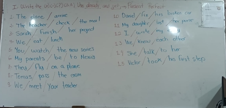 Write the (+)()(? ) (S. A). Use already, and yet, → Present Perfect 
1 The plane / arrive 
2: The teacher / check / the mail L0 Daniel / fix /his broken can 
3- Sarah / finish her project LI My daughter / lost her purse 
4- We/ eat / lunch 12 I / write/ my e y 
13 We knew each other 
5: You/ watch the new series 
6- My parents / be / to Nexico I4 she talk / to her 
7: They fly I on a plane 1s Victor / took his first step 
8: Tomas pass the exam 
9. We/ meet your teacher