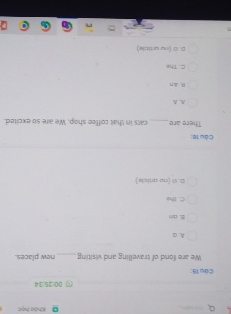 Khóa học
00:25:34 
Câu 15:
We are fond of travelling and visiting _new places.
A. a
B. an
C. the
D. Ø (no article)
Câu 16:
There are_ cats in that coffee shop. We are so excited.
A. A
B. An
C. The
D. Ø (no article)
n