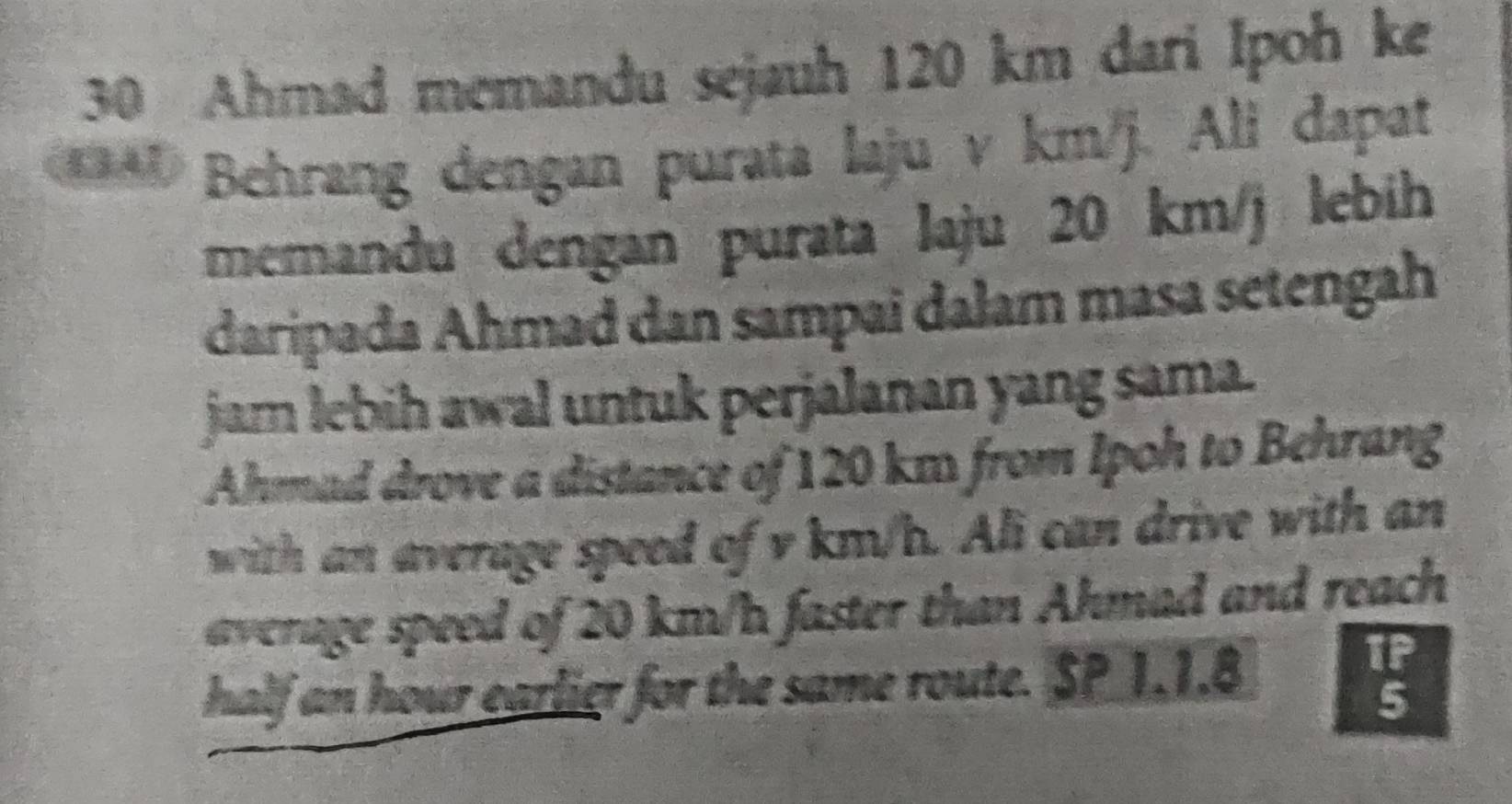 Ahmad memandu sejauh 120 km dari Ipoh ke 
*** Behrang dengan purata laju v km/j. Ali dapat 
memandu dengan purata laju 20 km/j lebih 
daripada Ahmad dan sampai dałam masa setengah 
jam lebih awal untuk perjalanan yang sama. 
Ahmad drove a distance of 120 km from Ipoh to Behrang 
with an average speed of v km/b. Ali can drive with an 
average speed of 20 km/h faster than Ahmad and reach 
half an hour earlier for the same route. SP 1.1.8
TP 
5