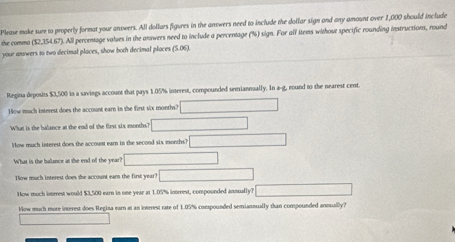 Please make sure to properly format your answers. All dollars figures in the answers need to include the dollar sign and any amount over 1,000 should include 
the comma ($2,354.67). All percentage values in the answers need to include a percentage (%) sign. For all items without specific rounding instructions, round 
your answers to two decimal places, show both decimal places (5.06). 
Regina deposits $3,500 in a savings account that pays 1.05% interest, compounded semiannually. In a-g, round to the nearest cent. 
How much interest does the account earn in the first six months? 
What is the balance at the end of the first six months? 
How much interest does the account earn in the second six months? 
What is the balance at the end of the year? 
How much interest does the account earn the first year? 
How much interest would $3,500 earn in one year at 1.05% interest, compounded annually? 
How much more interest does Regina earn at an interest rate of 1.05% compounded semiannually than compounded annually?