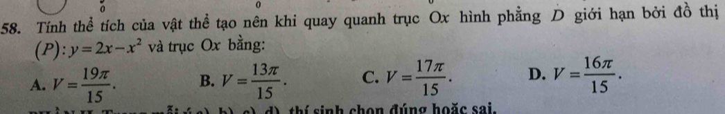 0
58. Tính thể tích của vật thể tạo nên khi quay quanh trục Ox hình phẳng D giới hạn bởi đồ thị
(P): y=2x-x^2 và trục Ox bằng:
A. V= 19π /15 . V= 13π /15 . C. V= 17π /15 . D. V= 16π /15 . 
B.
d) thí sinh chọn đúng hoặc sai.