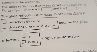 Complete the sentence.
The glide reflection that maps △ DEF onto △ D'E'F' is
T_(a,b)circ r_y=1 where a=□ and b=□. 
The glide reflection that maps △ DEF onto △ D'E'F'
□ preserves distance because the glide
does not preserve distance
□ is
a rigid transformation.
reflection is not
□ 
reßment Source