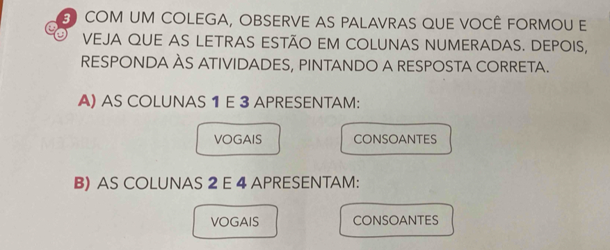 COM UM COLEGA, OBSERVE AS PALAVRAS QUE VOCÊ FORMOU E 
VEJA QUE AS LETRAS ESTÃO EM COLUNAS NUMERADAS. DEPOIS, 
RESPONDA ÀS ATIVIDADES, PINTANDO A RESPOSTA CORRETA. 
A) AS COLUNAS 1 E 3 APRESENTAM: 
VOGAIS CONSOANTES 
B) AS COLUNAS 2 E 4 APRESENTAM: 
VOGAIS CONSOANTES