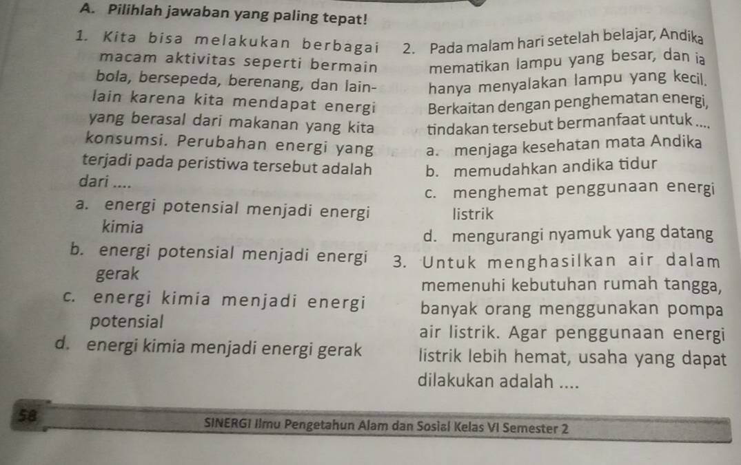 Pilihlah jawaban yang paling tepat!
1. Kita bisa melakukan berbagai 2. Pada malam hari setelah belajar, Andika
macam aktivitas seperti bermain mematikan lampu yang besar, dan ia
bola, bersepeda, berenang, dan lain- hanya menyalakan lampu yang kecil.
lain karena kita mendapat energi Berkaitan dengan penghematan energi.
yang berasal dari makanan yang kita tindakan tersebut bermanfaat untuk ....
konsumsi. Perubahan energi yang a. menjaga kesehatan mata Andika
terjadi pada peristiwa tersebut adalah b. memudahkan andika tidur
dari ....
c. menghemat penggunaan energi
a. energi potensial menjadi energi listrik
kimia
d. mengurangi nyamuk yang datang
b. energi potensial menjadi energi 3. Untuk menghasilkan air dalam
gerak
memenuhi kebutuhan rumah tangga,
c. energi kimia menjadi energi banyak orang menggunakan pompa
potensial
air listrik. Agar penggunaan energi
d. energi kimia menjadi energi gerak listrik lebih hemat, usaha yang dapat
dilakukan adalah ....
58
SINERGI Ilmu Pengetahun Alam dan Sosial Kelas VI Semester 2