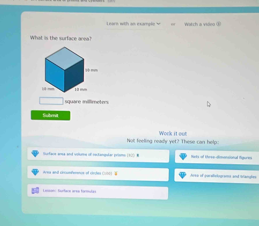 Learn with an example or Watch a video ⑥ 
What is the surface area?
10 mm
10 mm 10 mm
square millimeters
Submit 
Work it out 
Not feeling ready yet? These can help: 
Surface area and volume of rectangular prisms (82) Nets of three-dimensional figures 
Area and circumference of circles (100) Area of parallelograms and triangles 
Lesson: Surface area formulas