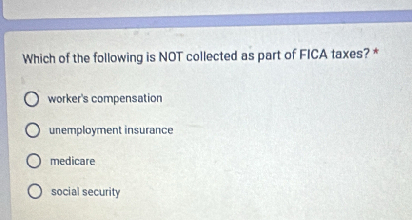 Which of the following is NOT collected as part of FICA taxes? *
worker's compensation
unemployment insurance
medicare
social security