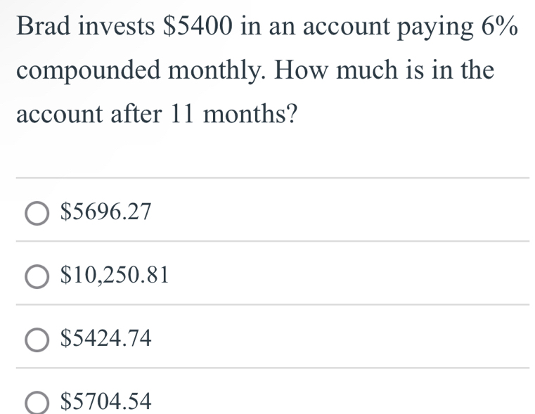 Brad invests $5400 in an account paying 6%
compounded monthly. How much is in the
account after 11 months?
$5696.27
$10,250.81
$5424.74
$5704.54