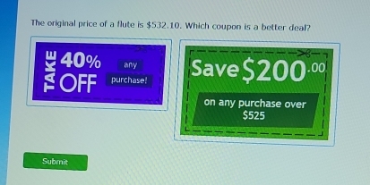 The original price of a flute is $532.10. Which coupon is a better deal?
40% any 
: OFF purchase! Save $2 00^(.00)
on any purchase over
$525
Submit