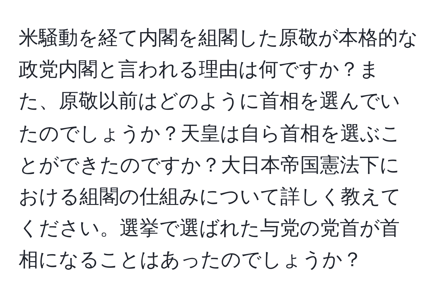 米騒動を経て内閣を組閣した原敬が本格的な政党内閣と言われる理由は何ですか？また、原敬以前はどのように首相を選んでいたのでしょうか？天皇は自ら首相を選ぶことができたのですか？大日本帝国憲法下における組閣の仕組みについて詳しく教えてください。選挙で選ばれた与党の党首が首相になることはあったのでしょうか？