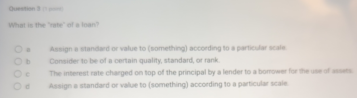 What is the "rate" of a loan?
a Assign a standard or value to (something) according to a particular scale.
b Consider to be of a certain quality, standard, or rank.
C The interest rate charged on top of the principal by a lender to a borrower for the use of assets.
d Assign a standard or value to (something) according to a particular scale.