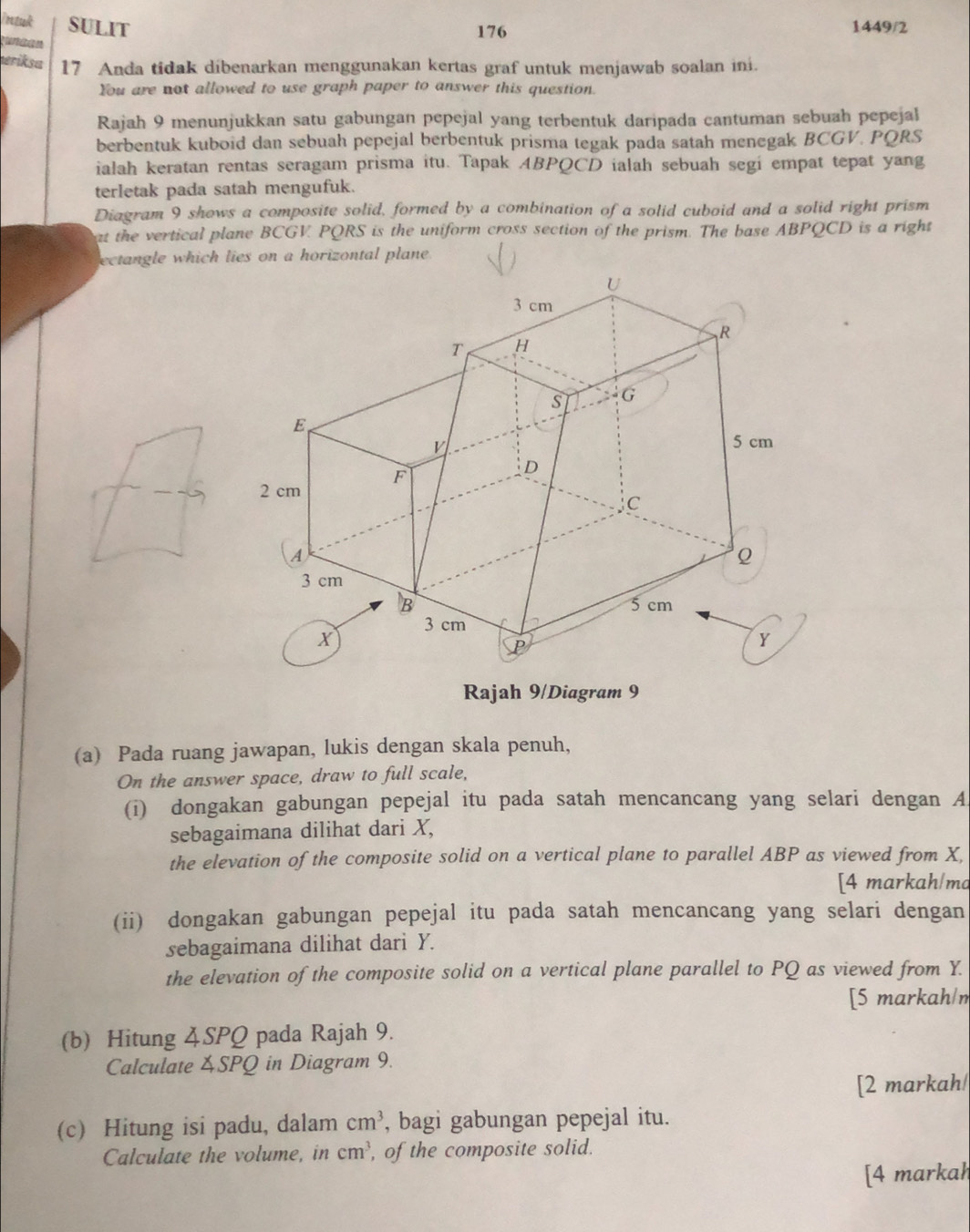 intuk SULIT 1449/2 
176 
gunaan 
vriksa 17 Anda tidak dibenarkan menggunakan kertas graf untuk menjawab soalan ini. 
You are not allowed to use graph paper to answer this question. 
Rajah 9 menunjukkan satu gabungan pepejal yang terbentuk daripada cantuman sebuah pepejal 
berbentuk kuboid dan sebuah pepejal berbentuk prisma tegak pada satah menegak BCGV. PQRS
ialah keratan rentas seragam prisma itu. Tapak ABPQCD ialah sebuah segi empat tepat yang 
terletak pada satah mengufuk. 
Diagram 9 shows a composite solid, formed by a combination of a solid cuboid and a solid right prism 
at the vertical plane BCGV. PQRS is the uniform cross section of the prism. The base ABPQCD is a right 
ectangle which lies on a horizontal plane . 
Rajah 9/Diagram 9 
(a) Pada ruang jawapan, lukis dengan skala penuh, 
On the answer space, draw to full scale, 
(i) dongakan gabungan pepejal itu pada satah mencancang yang selari dengan A 
sebagaimana dilihat dari X, 
the elevation of the composite solid on a vertical plane to parallel ABP as viewed from X, 
[4 markah/ma 
(ii) dongakan gabungan pepejal itu pada satah mencancang yang selari dengan 
sebagaimana dilihat dari Y. 
the elevation of the composite solid on a vertical plane parallel to PQ as viewed from Y. 
[5 markah/m 
(b) Hitung 4SPQ pada Rajah 9. 
Calculate SPQ in Diagram 9. 
[2 markah/ 
(c) Hitung isi padu, dalam cm^3 , bagi gabungan pepejal itu. 
Calculate the volume, in cm^3 , of the composite solid. 
[4 markah