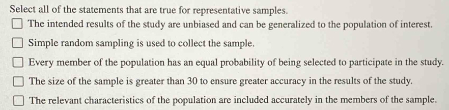 Select all of the statements that are true for representative samples.
The intended results of the study are unbiased and can be generalized to the population of interest.
Simple random sampling is used to collect the sample.
Every member of the population has an equal probability of being selected to participate in the study.
The size of the sample is greater than 30 to ensure greater accuracy in the results of the study.
The relevant characteristics of the population are included accurately in the members of the sample.