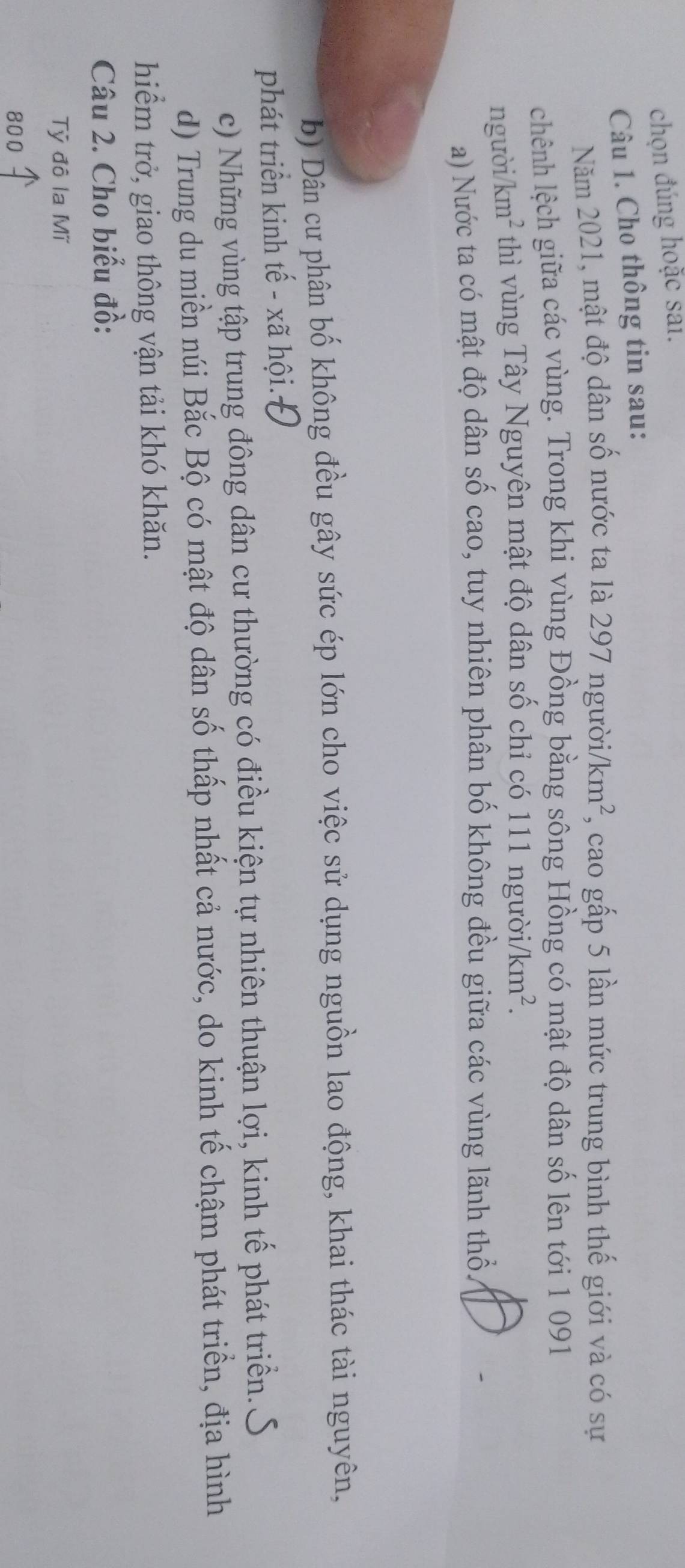 chọn đúng hoặc sai.
Câu 1. Cho thông tin sau:
Năm 2021, mật độ dân số nước ta là 297 ngườii /km^2 , cao gấp 5 lần mức trung bình thế giới và có sự
chênh lệch giữa các vùng. Trong khi vùng Đồng bằng sông Hồng có mật độ dân số lên tới 1 091
người km^2 thì vùng Tây Nguyên mật độ dân số chỉ có 111 người /km^2.
a) Nước ta có mật độ dân số cao, tuy nhiên phân bố không đều giữa các vùng lãnh thổ.
b) Dân cư phân bố không đều gây sức ép lớn cho việc sử dụng nguồn lao động, khai thác tài nguyên,
phát triển kinh tế - xã hội.Đ
c) Những vùng tập trung đông dân cư thường có điều kiện tự nhiên thuận lợi, kinh tế phát triển.
d) Trung du miền núi Bắc Bộ có mật độ dân số thấp nhất cả nước, do kinh tế chậm phát triển, địa hình
hiểm trở, giao thông vận tải khó khăn.
Câu 2. Cho biểu đồ:
Tỷ đô la Mĩ
800