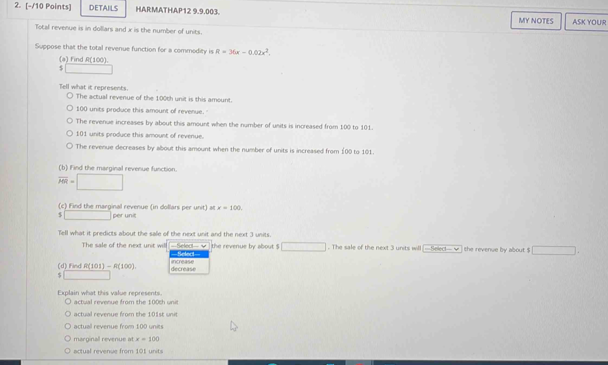 DETAILS HARMATHAP12 9.9.003. 
MY NOTES ASK YOUR 
Total revenue is in dollars and x is the number of units. 
Suppose that the total revenue function for a commodity is R=36x-0.02x^2. 
(a) Find R(100). 
Tell what it represents. 
The actual revenue of the 100th unit is this amount.
100 units produce this amount of revenue. " 
The revenue increases by about this amount when the number of units is increased from 100 to 101.
101 units produce this amount of revenue. 
The revenue decreases by about this amount when the number of units is increased from 100 to 101. 
(b) Find the marginal revenue function.
overline MR=□
(c) Find the marginal revenue (in dollars per unit) at x=100,
□ per unit 
Tell what it predicts about the sale of the next unit and the next 3 units. 
The sale of the next unit will ==Select= √ the revenue by about $ □. The sale of the next 3 units will ——Select— the revenue by about $ □
Select 
increase 
(d) Find R(101)-R(100). decrease
$
Explain what this value represents. 
actual revenue from the 100th unit 
actual revenue from the 101st unit 
actual revenue from 100 units 
marginal revenue at x=100
actual revenue from 101 units