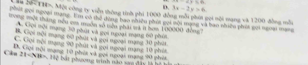 x(t)=6
D. 3x-2y>6. 
ău 20 - TH > Một công ty viễn thông tính phí 1000 đồng mỗi phút gọi nội mạng và 1200 đồng mỗi
phút gọi ngoại mạng. Em có thể dùng bao nhiều phút gọi nội mạng và bao nhiều phút gọi ngoại mạng
trong một tháng nều em muôn số tiền phải trả ít hơn 100000 đồng?
A. Gọi nội mạng 30 phút và gọi ngoại mạng 60 phút.
B. Gọi nội mạng 60 phút và gọi ngoại mạng 30 phút.
C. Gọi nội mạng 90 phút và gọi ngoại mạng 10 phút.
D. Gọi nội mạng 10 phút và gọi ngoại mạng 90 phút,
Câu 21 Hệ bất phương trình nào sau đây là hệ h