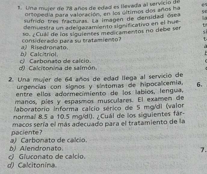 Una mujer de 78 años de edad es llevada al servicio de es
se
ortopedia para valoración, en los últimos dos años ha
sufrido tres fracturas. La imagen de densidad ósea
demuestra un adelgazamiento significativo en el hue- la
tr
so. ¿Cuál de los siguientes medicamentos no debe ser si
considerado para su tratamiento? t
a) Risedronato.
a
b) Calcitriol.
c) Carbonato de calcio.
d) Calcitonina de salmón.
2. Una mujer de 64 años de edad llega al servicio de
urgencias con signos y síntomas de hipocalcemia, 6.
entre ellos adormecimiento de los labios, lengua,
manos, píes y espasmos musculares. El examen de
laboratorio informa calcio sérico de 5 mg/dl (valor
normal 8.5 a 10.5 mg/dl). ¿Cuál de los siguientes fár-
macos sería el más adecuado para el tratamiento de la
paciente?
a) Carbonato de calcio.
b) Alendronato.
7.
c) Gluconato de calcio.
d) Calcitonina.