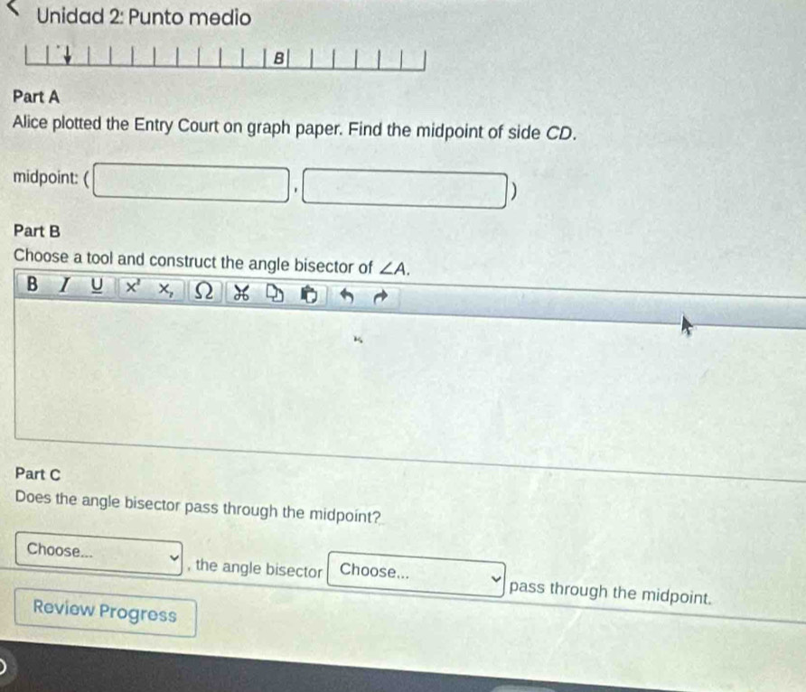 Unidad 2: Punto medio 
Part A 
Alice plotted the Entry Court on graph paper. Find the midpoint of side CD. 
midpoint: ( □ ,□ ) 
Part B 
Choose a tool and construct the angle bisector of ∠ A. 
B 1 J □ 1° X^2X_2 ||O H 
Part C 
Does the angle bisector pass through the midpoint? 
Choose... v , the angle bisector Choose... v pass through the midpoint. 
Review Progress