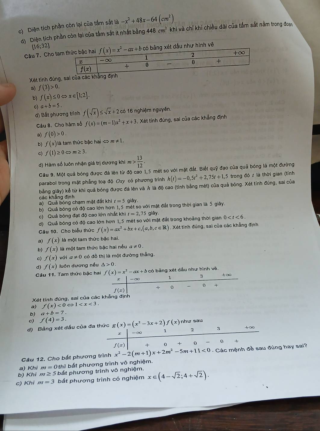 c) Diện tích phần còn lại của tấm sắt là -x^2+48x-64(cm^2)
d) Diện tích phần còn lại của tấm sắt ít nhất bằng 448cm^2 khi và chỉ khi chiều dài của tấm sắt nằm trong đoạn
[16;32]
Câu 7. Cho tadấu như hình vē
Xét tính đúng, sai của
a) f(3)>0.
b) f(x)≤ 0 x∈ [1;2].
c) a+b=5.
d) Bất phương trình f(sqrt(x))≤ sqrt(x)+2 có 16 nghiệm nguyên.
Câu 8. Cho hàm số f(x)=(m-1)x^2+x+3. Xét tính đúng, sai của các khẳng định
a) f(0)>0.
b) f(x) là tam thức bậc hai < <tex>m!= 1.
c) f(1)≥ 0Leftrightarrow m≥ 3.
d) Hàm số luôn nhận giá trị dương khi m> 13/12 .
Câu 9. Một quả bóng được đá lên từ độ cao 1,5 mét so với mặt đất. Biết quỹ đạo của quả bóng là một đường
parabol trong mặt phẳng toạ độ Oxy có phương trình h(t)=-0,5t^2+2,75t+1,5 trong đó  là thời gian (tính
bằng giây) kể từ khi quả bóng được đá lên và h là độ cao (tính bằng mét) của quả bóng. Xét tính đúng, sai của
các khẳng định
a) Quả bóng chạm mặt đất khi t=5 giây.
b) Quả bóng có độ cao lớn hơn 1,5 mét so với mặt đất trong thời gian là 5 giây.
c) Quả bóng đạt độ cao lớn nhất khi t=2,75 giây
d) Quả bóng có độ cao lớn hơn 1,5 mét so với mặt đất trong khoảng thời gian 0
Câu 10. Cho biểu thức f(x)=ax^2+bx+c,(a,b,c∈ R). Xét tính đúng, sai của các khẳng định
a) f(x) là một tam thức bậc hai.
b) f(x) là một tam thức bậc hai nếu a!= 0.
c) f(x) với a!= 0 có đồ thị là một đường thẳng.
d) f(x) luôn dương nếu △ >0.
Câu 11. Tam thức bậc ha f(x)=x^2-ax+b có bảng xét dấu như hình vē.
Xét tính đúng, sai của các
a) f(x)<0Leftrightarrow 1
b) a+b=7.
c) f(4)=3.
d) Bảng xét dấu của đa thức g(x)=(x^2-3x+2)f(x) như sau
-∞ 1 2 3 +∞
f(x) + 0 + 0 0 +
Câu 12. Cho bất phương trình x^2-2(m+1)x+2m^2-5m+11<0</tex>   Các mệnh đề sau đúng hay sai?
a) Khi m=0thi bất phương trình vô nghiệm.
b) Khi m≥ 5 bất phương trình vô nghiệm.
c) Khi m=3 bất phương trình có nghiệm x∈ (4-sqrt(2);4+sqrt(2)).