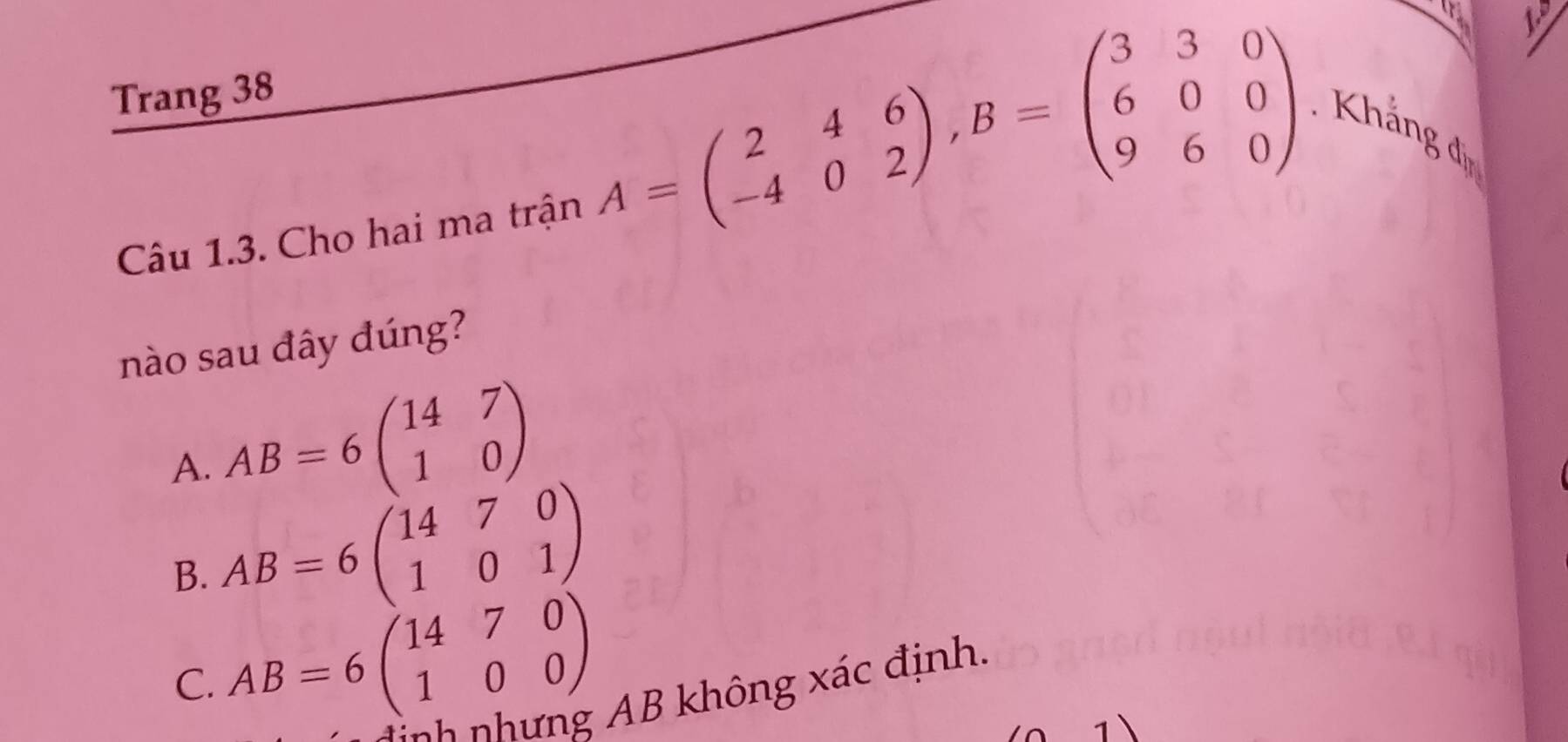 Trang 38
Câu 1.3. Cho hai ma trận
A=beginpmatrix 2&4&6 -4&0&2endpmatrix , B=beginpmatrix 3&3&0 6&0&0 9&6&0endpmatrix. Khắng đị
nào sau đây đúng?
A. AB=6beginpmatrix 14&7 1&0endpmatrix
B. AB=6beginpmatrix 14&7&0 1&0&1endpmatrix
C. AB=6beginpmatrix 14&7&0 1&0&0endpmatrix
N n nh h g B không xác định.