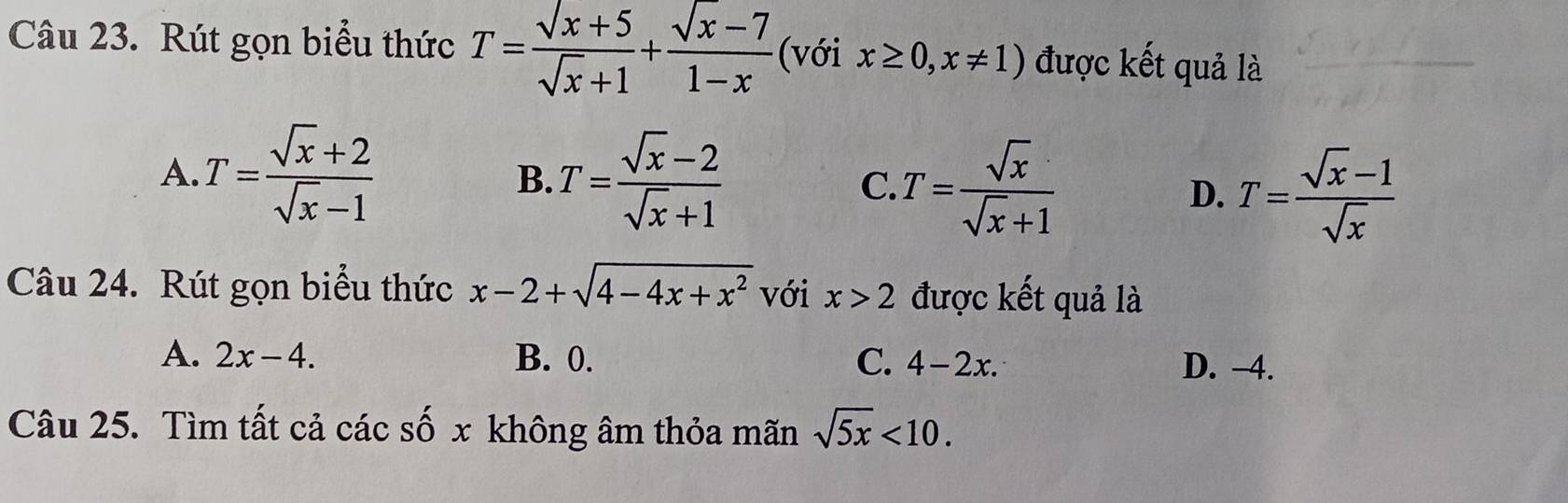 Rút gọn biểu thức T= (sqrt(x)+5)/sqrt(x)+1 + (sqrt(x)-7)/1-x  (với x≥ 0,x!= 1) được kết quả là
A. T= (sqrt(x)+2)/sqrt(x)-1  T= (sqrt(x)-2)/sqrt(x)+1  C T= sqrt(x)/sqrt(x)+1  T= (sqrt(x)-1)/sqrt(x) 
B.
D.
Câu 24. Rút gọn biểu thức x-2+sqrt(4-4x+x^2) với x>2 được kết quả là
A. 2x-4. B. 0. C. 4-2x. D. −4.
Câu 25. Tìm tất cả các số x không âm thỏa mãn sqrt(5x)<10</tex>.