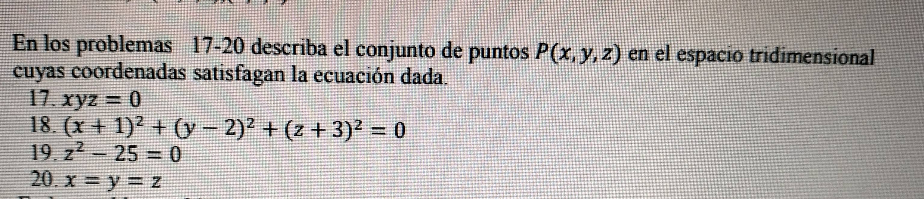 En los problemas 17-20 describa el conjunto de puntos P(x,y,z) en el espacio tridimensional 
cuyas coordenadas satisfagan la ecuación dada. 
17. xyz=0
18. (x+1)^2+(y-2)^2+(z+3)^2=0
19. z^2-25=0
20. x=y=z