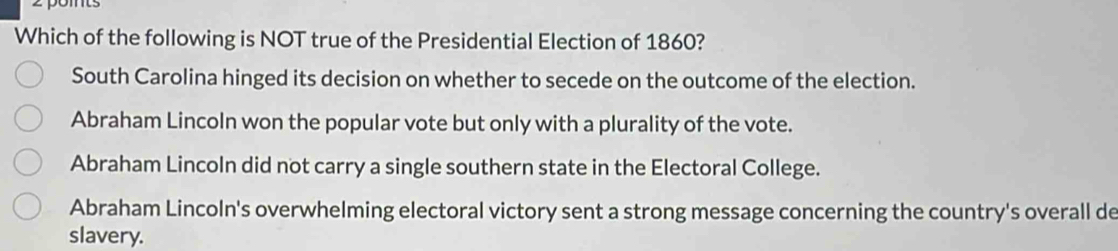 Which of the following is NOT true of the Presidential Election of 1860?
South Carolina hinged its decision on whether to secede on the outcome of the election.
Abraham Lincoln won the popular vote but only with a plurality of the vote.
Abraham Lincoln did not carry a single southern state in the Electoral College.
Abraham Lincoln's overwhelming electoral victory sent a strong message concerning the country's overall de
slavery.