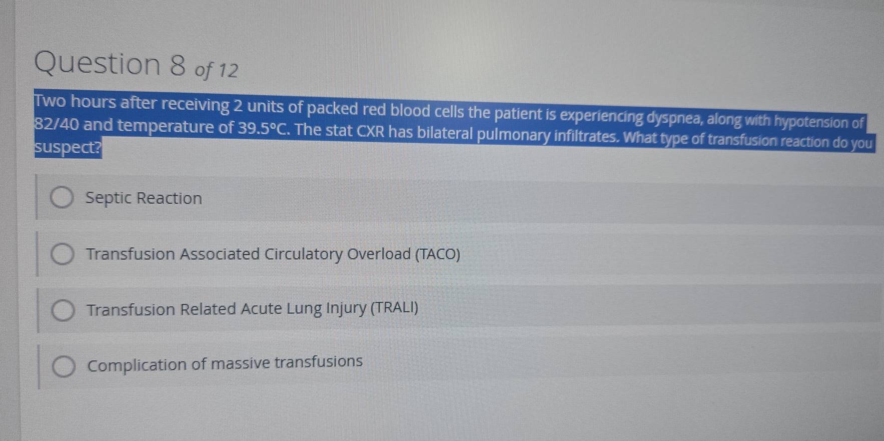 Two hours after receiving 2 units of packed red blood cells the patient is experiencing dyspnea, along with hypotension of
82/40 and temperature of 39.5°C. The stat CXR has bilateral pulmonary infiltrates. What type of transfusion reaction do you
suspect?
Septic Reaction
Transfusion Associated Circulatory Overload (TACO)
Transfusion Related Acute Lung Injury (TRALI)
Complication of massive transfusions