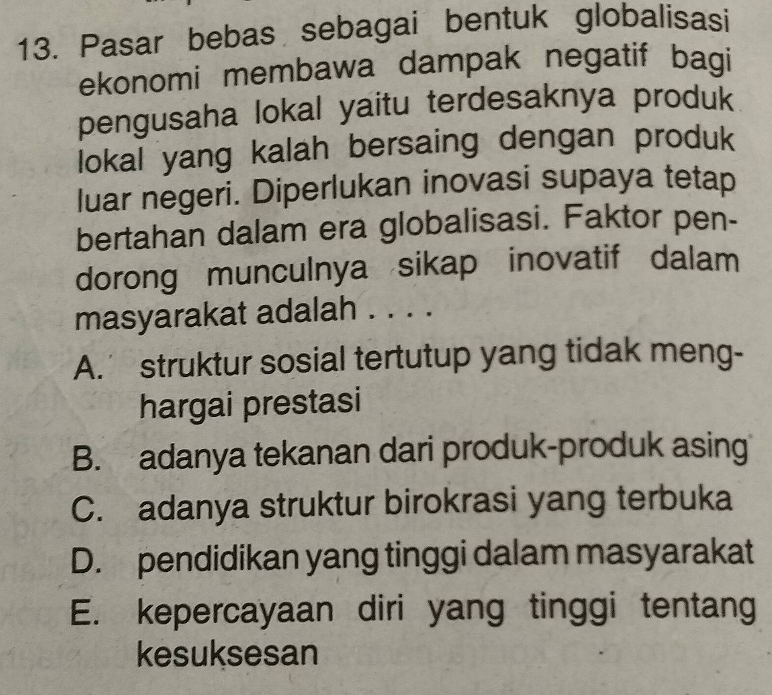 Pasar bebas sebagai bentuk globalisasi
ekonomi membawa dampak negatif bagi
pengusaha lokal yaitu terdesaknya produk
lokal yang kalah bersaing dengan produk
luar negeri. Diperlukan inovasi supaya tetap
bertahan dalam era globalisasi. Faktor pen-
dorong munculnya sikap inovatif dalam
masyarakat adalah . . . .
A. struktur sosial tertutup yang tidak meng-
hargai prestasi
B. adanya tekanan dari produk-produk asing
C. adanya struktur birokrasi yang terbuka
D. pendidikan yang tinggi dalam masyarakat
E. kepercayaan diri yang tinggi tentang
kesuksesan