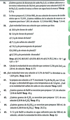 ¿Cuántos gramos de dicromato de sodio Na¡Cr¡O, se deben adicionar a
un matraz volumétrico de 50,0 mL para preparar una solución 0,025 M
de Na_2Cr_1O , cuando el matraz se llene con agua hasta la marca? Resp.
0,33 g
57。 Se desea preparar 0,12 M de HNO_3 de una solución de reserva de ácido
nítrico que es 15,8 M. ¿Cuántos mililitros de la solución de reserva se
requieren para hacer 1,00 L de solución 0,12 M de HNO₄? Resp. 7,6 mL
58. ¿Qué molaridad tiene una solución que contiene por litro:
a) 20,0 g de cloruro de sodio?
b) 5,0 g de cloruro de potasio?
c) 7,5 g de cloruro de bario?
d) 71,2 g de sulfato de cobre(II)?
e) 116,5 g de permanganato de potasio?
f) 0,3985 g de nitrato de plata(l)?
g) 0,7293 q de pentaóxido divanadio?
Resp. a) 0,342; b) 0,067; c) 0,036; d) 0,44; e) 0.74:f) 2.346* 10^(-1);g)
4.01* 10^(-3)
59. Calcular la molaridad de una solución que contiene 5,236 g de 2 ZnCl_2 en
220 mL de solución. Resp. 0,175
60. ¿Qué molaridad tiene una solución al 3.5% de NaCl? La densidad es de
1,029 g/mL. Resp. 0,62 M
61. Se prepara una solución a 25°C mezclando 15 g de Na₂50, con 125 mL
de agua. La densidad del agua a esta temperatura es de 1,0 g/mL. ¿ Cuál
es la molalidad del sulfato de sodio en esta solución? Resp. 0,845
62. ¿Cuántos gramos de NaOH se necesitan para preparar 1,0 L de solución
1,0 M de NaOH? Resp. 40 g
63. ¿Cuántos gramos de K_2SO_4 se necesitan para preparar 1,0 L de una
solución 0,50 M de K_2SO_4 ? Resp. 87 g
64. ¿Cuántos gramos de Al_2(SO_4) se necestan para preparar 300 mL de
solución 0,200 M de Al_2(SO_4)_3 ? Resp. 20,52 g
65. Si 12 g de NaOH se disuelve en agua suficiente para dar 500 mL de
solución, calcular la molaridad de dicha solución. Resp. 0,6.