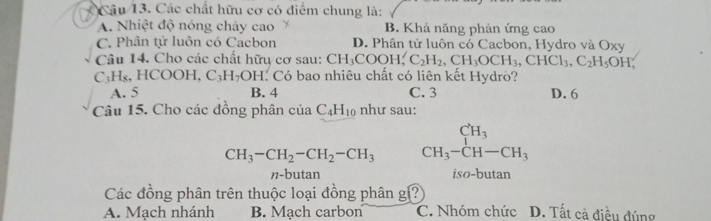 Các chất hữu cơ có điểm chung là:
A. Nhiệt độ nóng chảy cao B. Khả năng phản ứng cao
C. Phân tử luôn có Cacbon D. Phân tử luôn có Cacbon, Hydro và Oxy
Câu 14. Cho các chất hữu cơ sau: CH_3COOH, C_2H_2, CH_3OCH_3, CHCl_3, C_2H_5OH,
C₃H₈, HCOOH, C_3H_7OH I. Có bao nhiêu chất có liên kết Hydro?
A. 5 B. 4 C. 3 D. 6
Câu 15. Cho các đồng phân cuaC_4H_10 như sau:
CH_3-CH_2-CH_2-CH_3 beginarrayr CH_3 CH_3-CH-CH_3endarray
n-butan iso-butan
Các đồng phân trên thuộc loại đồng phân g?
A. Mạch nhánh B. Mạch carbon C. Nhóm chức D. Tất cả điều đúng