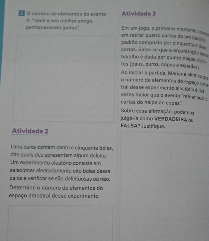 número de elementos do evento Atividade 3 
A: "você e seu melhor amigo Em um jogo, o primeiro momento consis 
permanecerem juntos" 
em retirar quatão cartas de um baralho 
padrão composto por cinquenta e duas 
cartas. Sabe-se que a organização dess 
baralho é dada por quatro naipes distin. 
tos (paus, ouros, copas e espadas) 
Ao iniciar a partida, Mariana afirmou que 
o número de elementos do espaço amos. 
tral desse experimento aleatório é dez 
vezes maior que o evento “retirar quatro 
cartas do naipe de copas? 
Sobre essa afirmação, podemos 
julgá-la como VERDADEIRA ou 
FALSA? Justifique. 
Atividade 2 
Uma caixa contém cento e cinquenta bolas, 
das quais dez apresentam algum defeito. 
Um experimento aleatório consiste em 
selecionar aleatoriamente oito bolas dessa 
caixa e verificar se são defeituosas ou não. 
Determine o número de elementos do 
espaço amostral desse experimento.