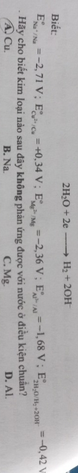 2H_2O+2eto H_2+2OH^-
Biết:
E_Na^+/Na^circ =-2,71V; E_Cu^(2+)/Cu^circ =+0,34V; E_Mg^(2+)/Mg^circ =-2,36V; E_Al^(3+)/Al^circ =-1,68V; E_2H_2O/H_2+2OH^-^circ =-0,42V
Hãy cho biết kim loại nào sau đây không phản ứng được với nước ở điều kiện chuân?
A. Cu. B. Na. C. Mg. D. Al.