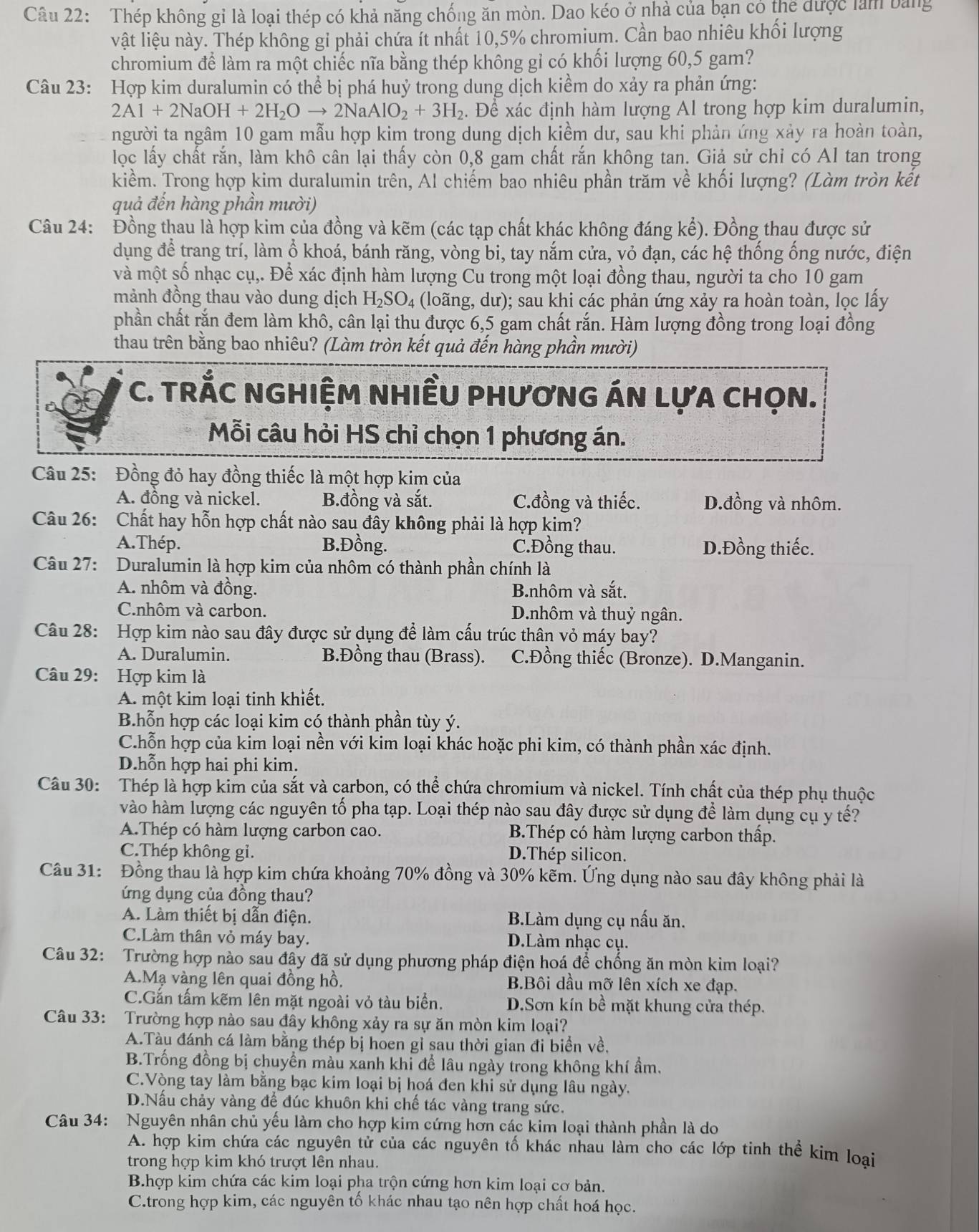 Thép không gỉ là loại thép có khả năng chống ăn mòn. Dao kéo ở nhà của bạn có thể được làm bảng
vật liệu này. Thép không gỉ phải chứa ít nhất 10,5% chromium. Cần bao nhiêu khối lượng
chromium để làm ra một chiếc nĩa bằng thép không gỉ có khối lượng 60,5 gam?
Câu 23: Hợp kim duralumin có thể bị phá huỷ trong dung dịch kiểm do xảy ra phản ứng:
2Al+2NaOH+2H_2Oto 2NaAlO_2+3H_2. Để xác định hàm lượng Al trong hợp kim duralumin,
người ta ngâm 10 gam mẫu hợp kim trong dung dịch kiềm dư, sau khi phản ứng xảy ra hoàn toàn,
lọc lấy chất rắn, làm khô cân lại thấy còn 0,8 gam chất rắn không tan. Giả sử chỉ có Al tan trong
kiềm. Trong hợp kim duralumin trên, Al chiếm bao nhiêu phần trăm về khối lượng? (Làm tròn kết
quả đến hàng phần mười)
Câu 24: Đồng thau là hợp kim của đồng và kẽm (các tạp chất khác không đáng kể). Đồng thau được sử
dụng để trang trí, làm ổ khoá, bánh răng, vòng bi, tay nắm cửa, vỏ đạn, các hệ thống ống nước, điện
và một số nhạc cụ,. Để xác định hàm lượng Cu trong một loại đồng thau, người ta cho 10 gam
mảnh đồng thau vào dung dịch H_2SO_4 (loãng, dư); sau khi các phản ứng xảy ra hoàn toàn, lọc lấy
phần chất rắn đem làm khô, cân lại thu được 6,5 gam chất rắn. Hàm lượng đồng trong loại đồng
thau trên bằng bao nhiêu? (Làm tròn kết quả đến hàng phần mười)
C. TRÅC NGHIỆM NHIềU PHươNG ÁN LựA CHọN.
Mỗi câu hỏi HS chỉ chọn 1 phương án.
Câu 25: Đồng đỏ hay đồng thiếc là một hợp kim của
A. đồng và nickel. B.đồng và sắt. C.đồng và thiếc. D.đồng và nhôm.
Câu 26: Chất hay hỗn hợp chất nào sau đây không phải là hợp kim?
A.Thép. B.Đồng. C.Đồng thau. D.Đồng thiếc.
Câu 27: Duralumin là hợp kim của nhôm có thành phần chính là
A. nhôm và đồng. B.nhôm và sắt.
C.nhôm và carbon. D.nhôm và thuỷ ngân.
Câu 28: Hợp kim nào sau đây được sử dụng để làm cấu trúc thân vỏ máy bay?
A. Duralumin. B.Đồng thau (Brass). C.Đồng thiếc (Bronze). D.Manganin.
Câu 29: Hợp kim là
A. một kim loại tinh khiết.
B.hỗn hợp các loại kim có thành phần tùy ý.
C.hỗn hợp của kim loại nền với kim loại khác hoặc phi kim, có thành phần xác định.
D.hỗn hợp hai phi kim.
Câu 30: Thép là hợp kim của sắt và carbon, có thể chứa chromium và nickel. Tính chất của thép phụ thuộc
vào hàm lượng các nguyên tố pha tạp. Loại thép nào sau đây được sử dụng để làm dụng cụ y tế?
A.Thép có hàm lượng carbon cao. B.Thép có hàm lượng carbon thấp.
C.Thép không gỉ. D.Thép silicon.
Câu 31: Đồng thau là hợp kim chứa khoảng 70% đồng và 30% kẽm. Ứng dụng nào sau đây không phải là
ứng dụng của đồng thau?
A. Làm thiết bị dẫn điện. B.Làm dụng cụ nấu ăn.
C.Làm thân vỏ máy bay. D.Làm nhạc cụ.
Câu 32: Trường hợp nào sau đây đã sử dụng phương pháp điện hoá để chống ăn mòn kim loại?
A.Mạ vàng lên quai đồng hồ. B.Bôi dầu mỡ lên xích xe đạp.
C.Gắn tấm kẽm lên mặt ngoài vỏ tàu biển. D.Sơn kín bề mặt khung cửa thép.
Câu 33: Trường hợp nào sau đây không xảy ra sự ăn mòn kim loại?
A.Tàu đánh cá làm bằng thép bị hoen gỉ sau thời gian đi biển về,
B.Trống đồng bị chuyển màu xanh khi để lâu ngày trong không khí ẩm.
C.Vòng tay làm bằng bạc kim loại bị hoá đen khi sử dụng lâu ngày.
D.Nấu chảy vàng để đúc khuôn khi chế tác vàng trang sức.
Câu 34: Nguyên nhân chủ yếu làm cho hợp kim cứng hơn các kim loại thành phần là do
A. hợp kim chứa các nguyên tử của các nguyên tố khác nhau làm cho các lớp tinh thể kim loại
trong hợp kim khó trượt lên nhau.
B.hợp kim chứa các kim loại pha trộn cứng hơn kim loại cơ bản.
C.trong hợp kim, các nguyên tố khác nhau tạo nên hợp chất hoá học.