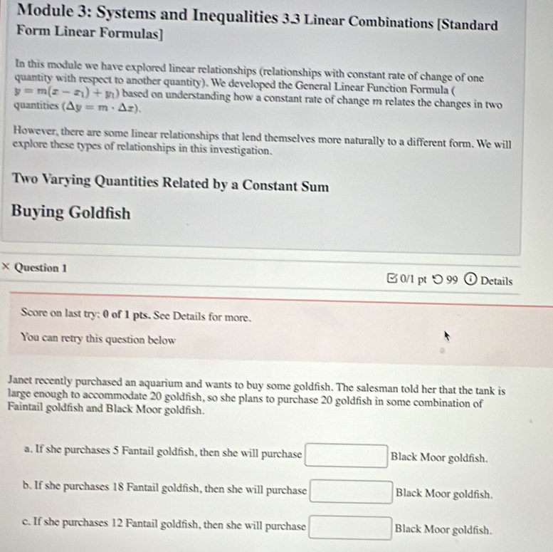 Module 3: Systems and Inequalities 3.3 Linear Combinations [Standard
Form Linear Formulas]
In this module we have explored linear relationships (relationships with constant rate of change of one
quantity with respect to another quantity). We developed the General Linear Function Formula (
y=m(x-x_1)+y_1) based on understanding how a constant rate of change m relates the changes in two
quantities (△ y=m· △ x). 
However, there are some linear relationships that lend themselves more naturally to a different form. We will
explore these types of relationships in this investigation.
Two Varying Quantities Related by a Constant Sum
Buying Goldfish
× Question 1 0/1 pt つ 99 Details
Score on last try: 0 of 1 pts. See Details for more.
You can retry this question below
Janet recently purchased an aquarium and wants to buy some goldfish. The salesman told her that the tank is
large enough to accommodate 20 goldfish, so she plans to purchase 20 goldfish in some combination of
Faintail goldfish and Black Moor goldfish.
a. If she purchases 5 Fantail goldfish, then she will purchase □ Black Moor goldfish.
b. If she purchases 18 Fantail goldfish, then she will purchase □ Black Moor goldfish.
c. If she purchases 12 Fantail goldfish, then she will purchase □ Black Moor goldfish.