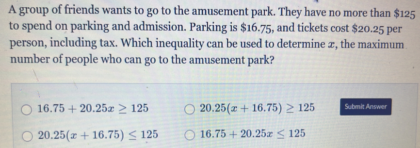 A group of friends wants to go to the amusement park. They have no more than $125
to spend on parking and admission. Parking is $16.75, and tickets cost $20.25 per
person, including tax. Which inequality can be used to determine æ, the maximum
number of people who can go to the amusement park?
16.75+20.25x≥ 125
20.25(x+16.75)≥ 125 Submit Answer
20.25(x+16.75)≤ 125 16.75+20.25x≤ 125