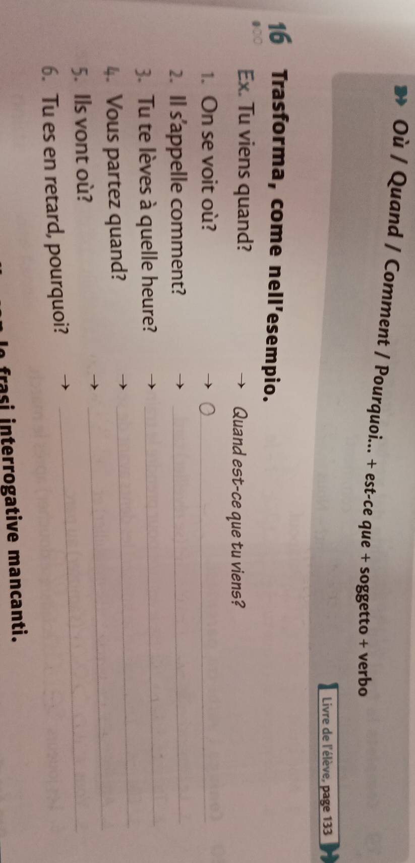 Où / Quand / Comment / Pourquoi... + est-ce que + soggetto + verbo 
Livre de l'élève, page 133 
16 Trasforma, come nell’esempio. 
Ex. Tu viens quand? 
Quand est-ce que tu viens? 
1. On se voit où? 
_ 
2. Il s'appelle comment?_ 
_ 
_ 
3. Tu te lèves à quelle heure? 
_ 
4. Vous partez quand? 
5. Ils vont où? 
6. Tu es en retard, pourquoi? 
_ 
frasi interrogative mancanti.
